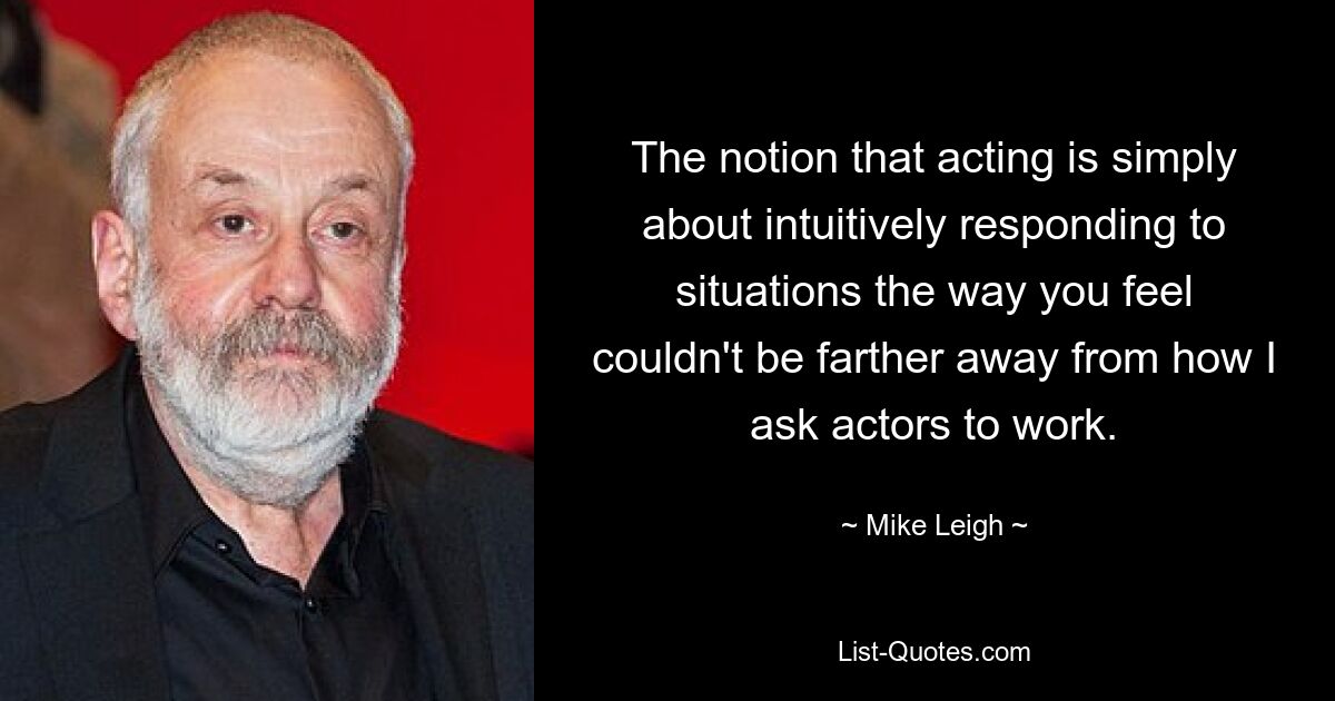 The notion that acting is simply about intuitively responding to situations the way you feel couldn't be farther away from how I ask actors to work. — © Mike Leigh