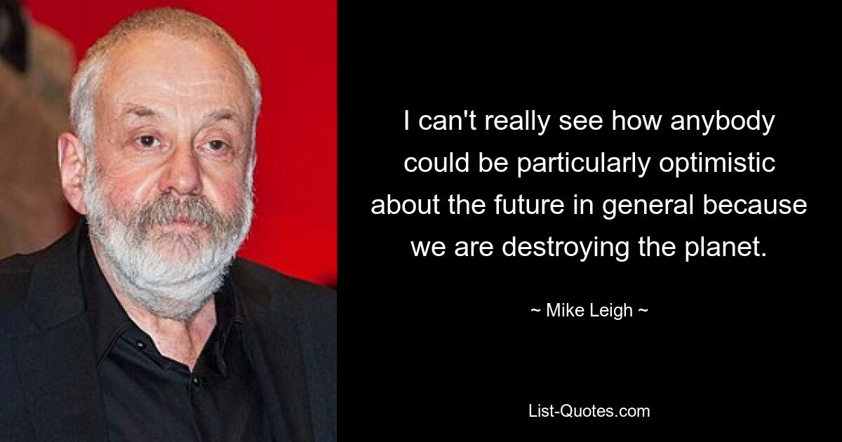 I can't really see how anybody could be particularly optimistic about the future in general because we are destroying the planet. — © Mike Leigh