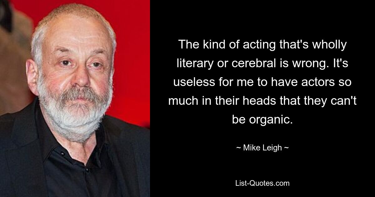 The kind of acting that's wholly literary or cerebral is wrong. It's useless for me to have actors so much in their heads that they can't be organic. — © Mike Leigh