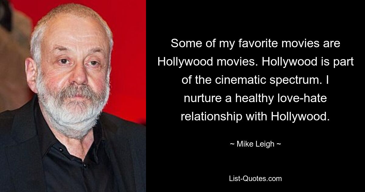 Einige meiner Lieblingsfilme sind Hollywoodfilme. Hollywood ist Teil des filmischen Spektrums. Ich pflege eine gesunde Hassliebe zu Hollywood. — © Mike Leigh