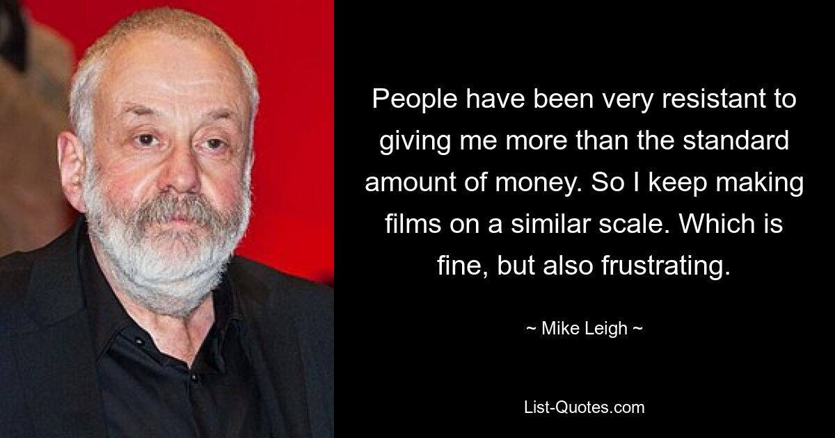 People have been very resistant to giving me more than the standard amount of money. So I keep making films on a similar scale. Which is fine, but also frustrating. — © Mike Leigh