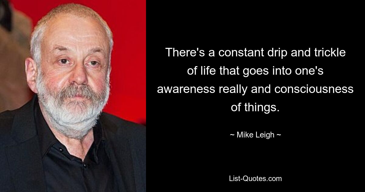 There's a constant drip and trickle of life that goes into one's awareness really and consciousness of things. — © Mike Leigh