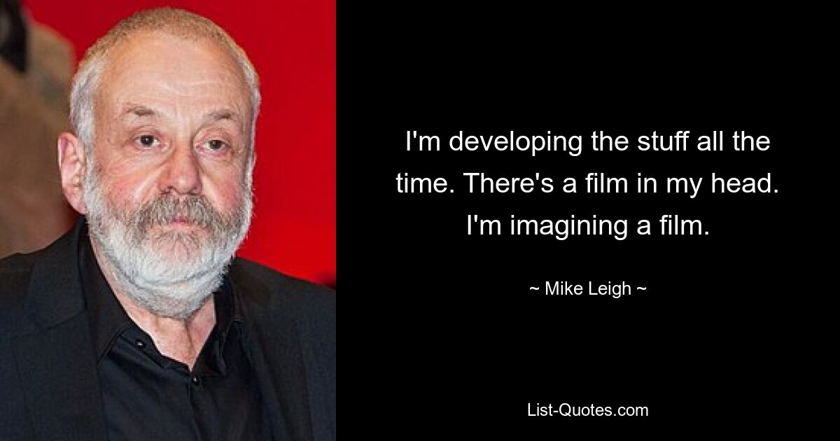 I'm developing the stuff all the time. There's a film in my head. I'm imagining a film. — © Mike Leigh