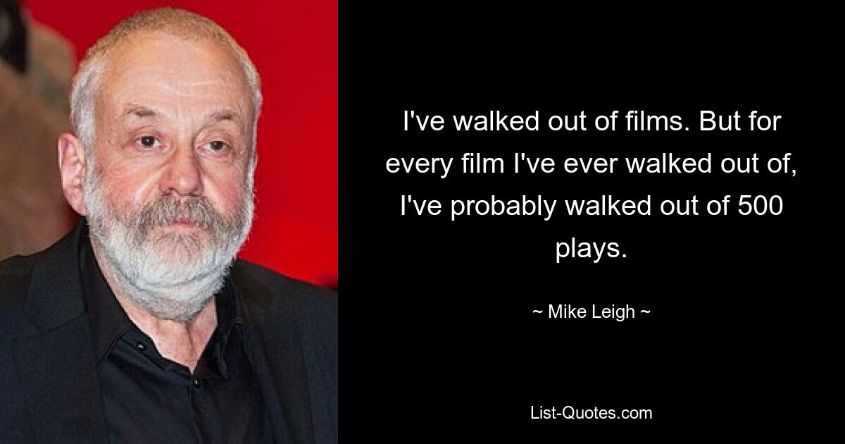 I've walked out of films. But for every film I've ever walked out of, I've probably walked out of 500 plays. — © Mike Leigh