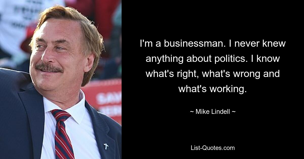 I'm a businessman. I never knew anything about politics. I know what's right, what's wrong and what's working. — © Mike Lindell