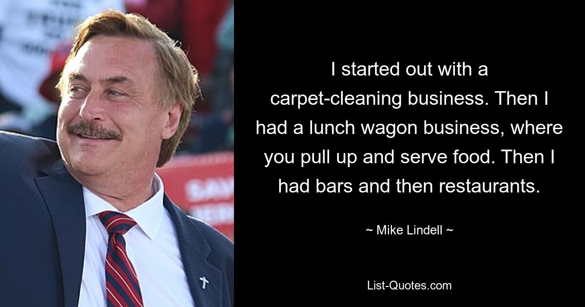 I started out with a carpet-cleaning business. Then I had a lunch wagon business, where you pull up and serve food. Then I had bars and then restaurants. — © Mike Lindell