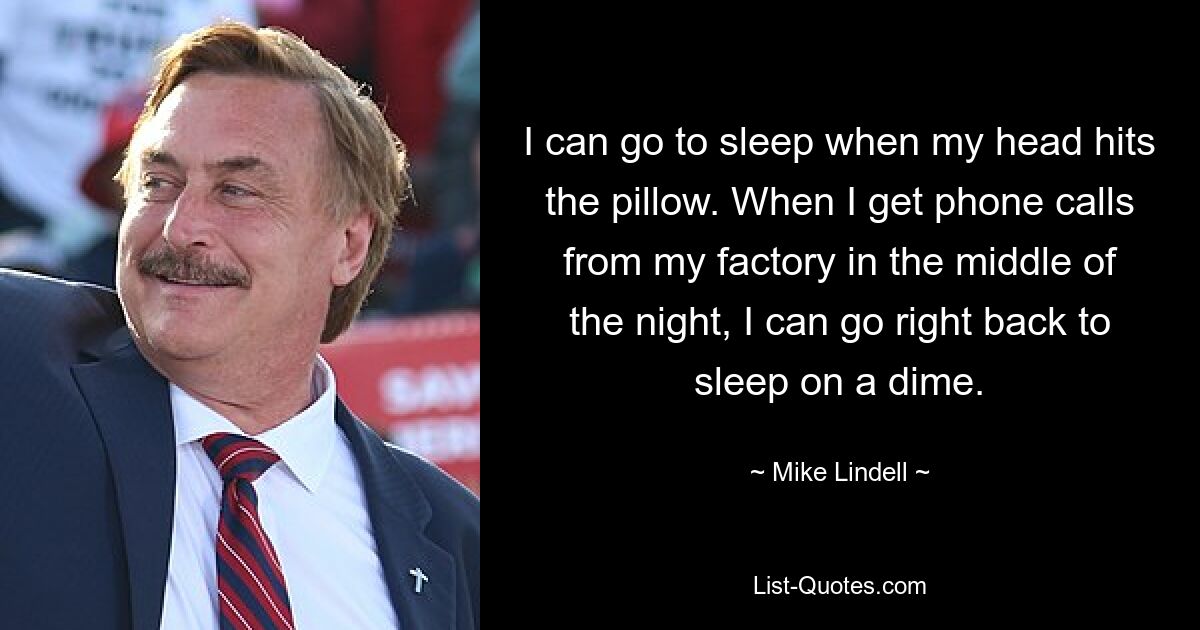 I can go to sleep when my head hits the pillow. When I get phone calls from my factory in the middle of the night, I can go right back to sleep on a dime. — © Mike Lindell