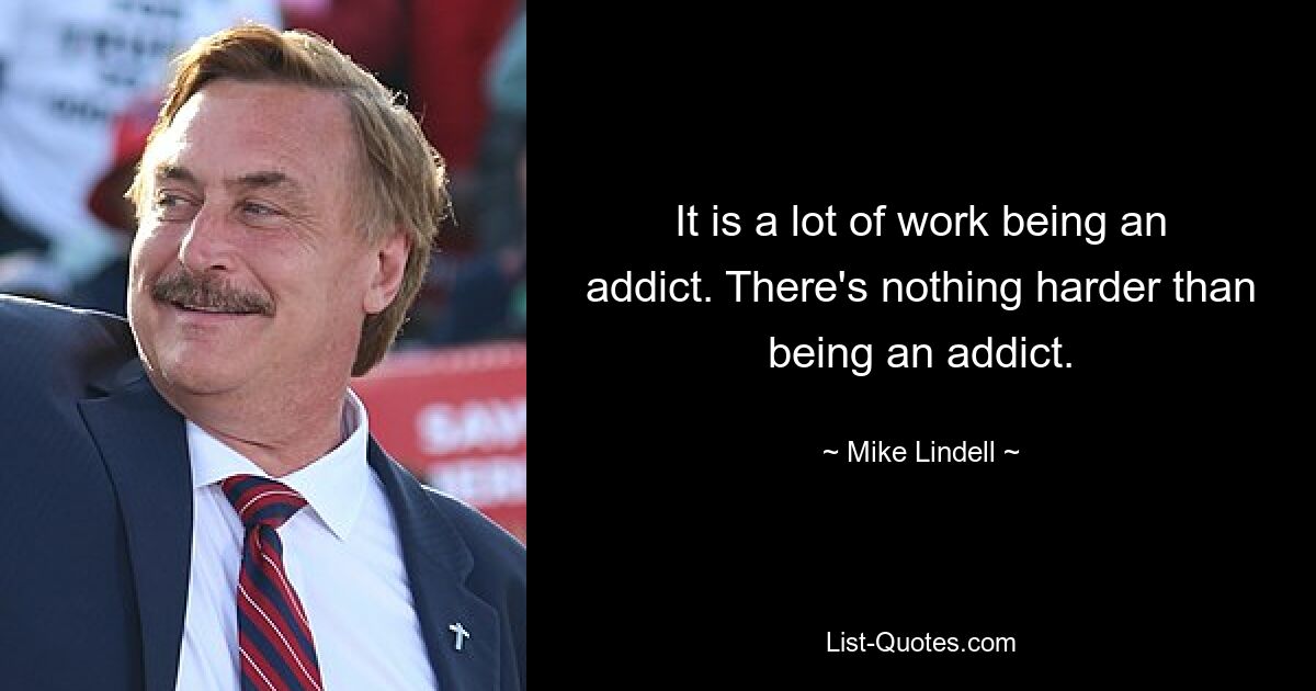 It is a lot of work being an addict. There's nothing harder than being an addict. — © Mike Lindell