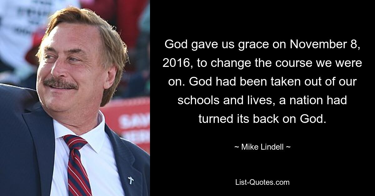 God gave us grace on November 8, 2016, to change the course we were on. God had been taken out of our schools and lives, a nation had turned its back on God. — © Mike Lindell