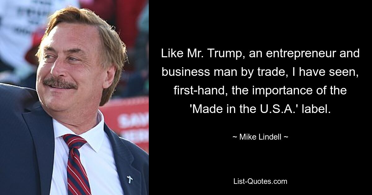 Like Mr. Trump, an entrepreneur and business man by trade, I have seen, first-hand, the importance of the 'Made in the U.S.A.' label. — © Mike Lindell