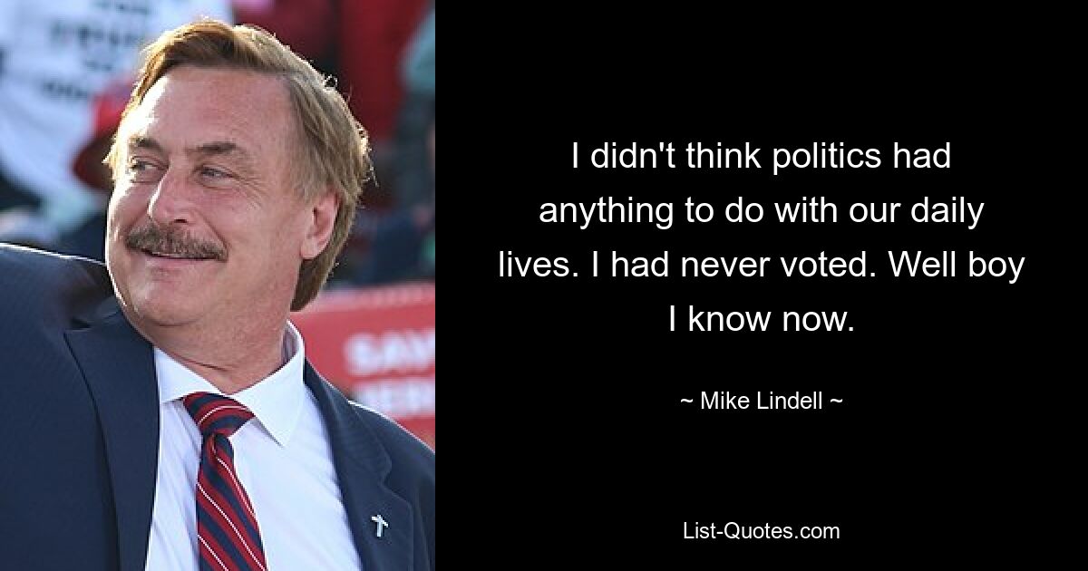 I didn't think politics had anything to do with our daily lives. I had never voted. Well boy I know now. — © Mike Lindell