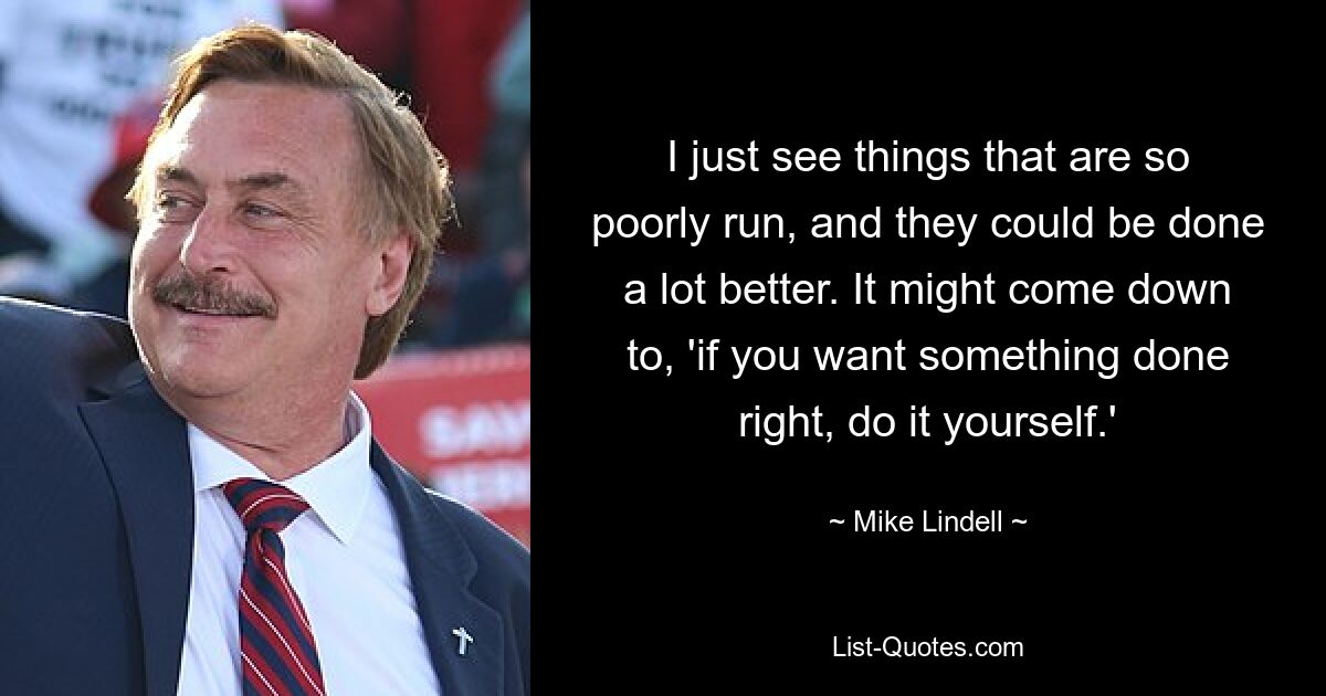 I just see things that are so poorly run, and they could be done a lot better. It might come down to, 'if you want something done right, do it yourself.' — © Mike Lindell