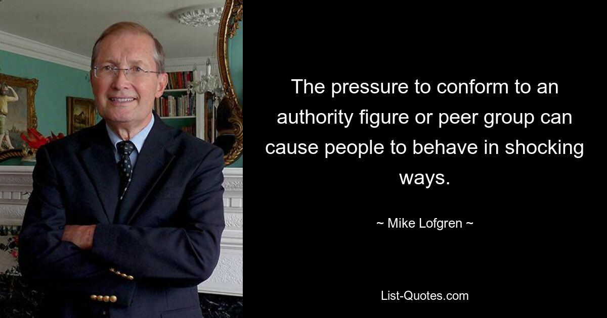 The pressure to conform to an authority figure or peer group can cause people to behave in shocking ways. — © Mike Lofgren