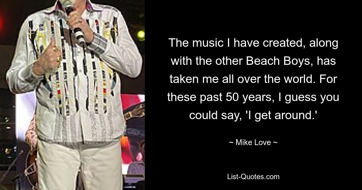 The music I have created, along with the other Beach Boys, has taken me all over the world. For these past 50 years, I guess you could say, 'I get around.' — © Mike Love