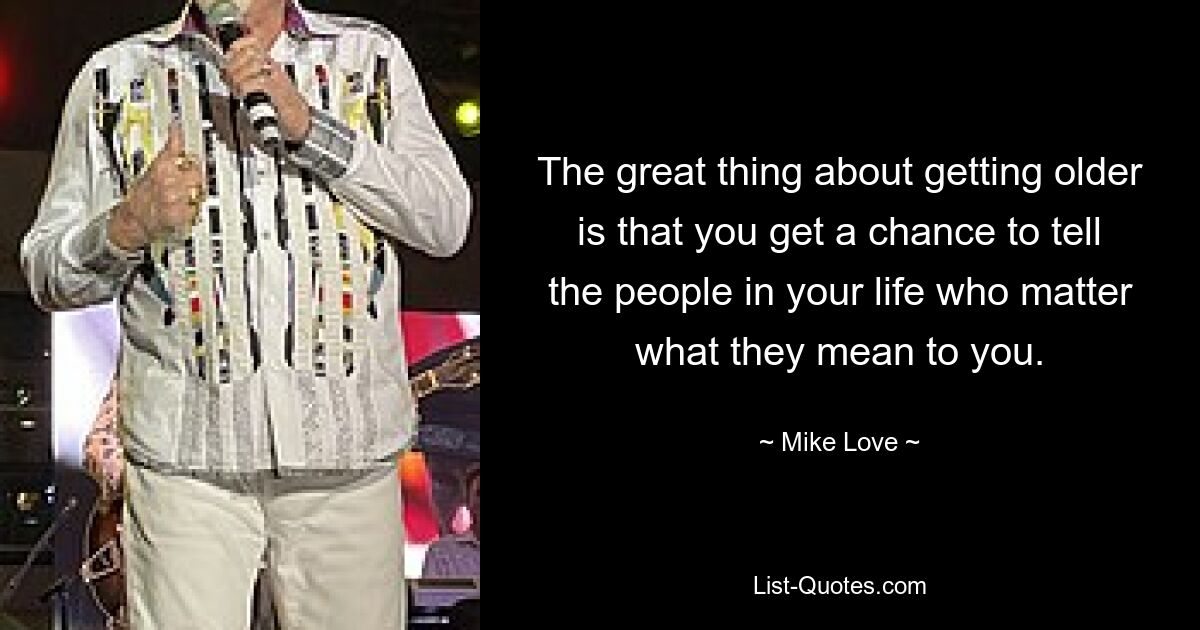 The great thing about getting older is that you get a chance to tell the people in your life who matter what they mean to you. — © Mike Love