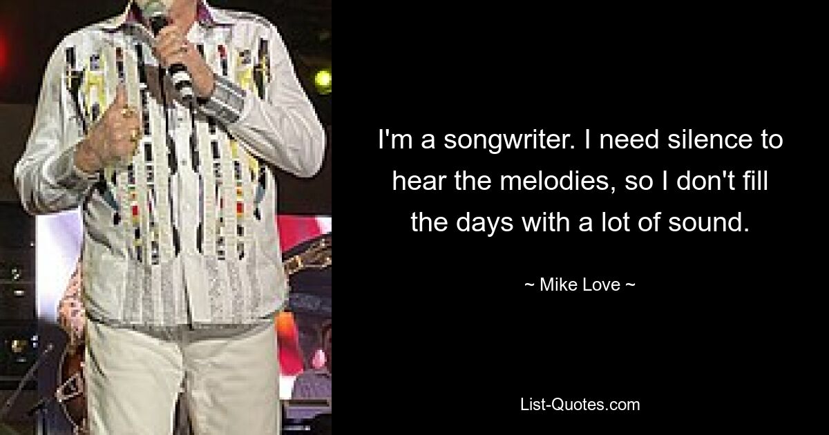 I'm a songwriter. I need silence to hear the melodies, so I don't fill the days with a lot of sound. — © Mike Love