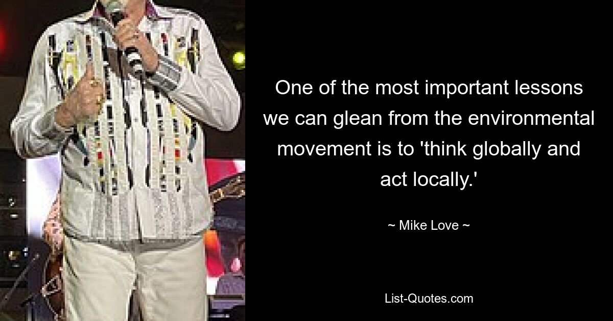 One of the most important lessons we can glean from the environmental movement is to 'think globally and act locally.' — © Mike Love