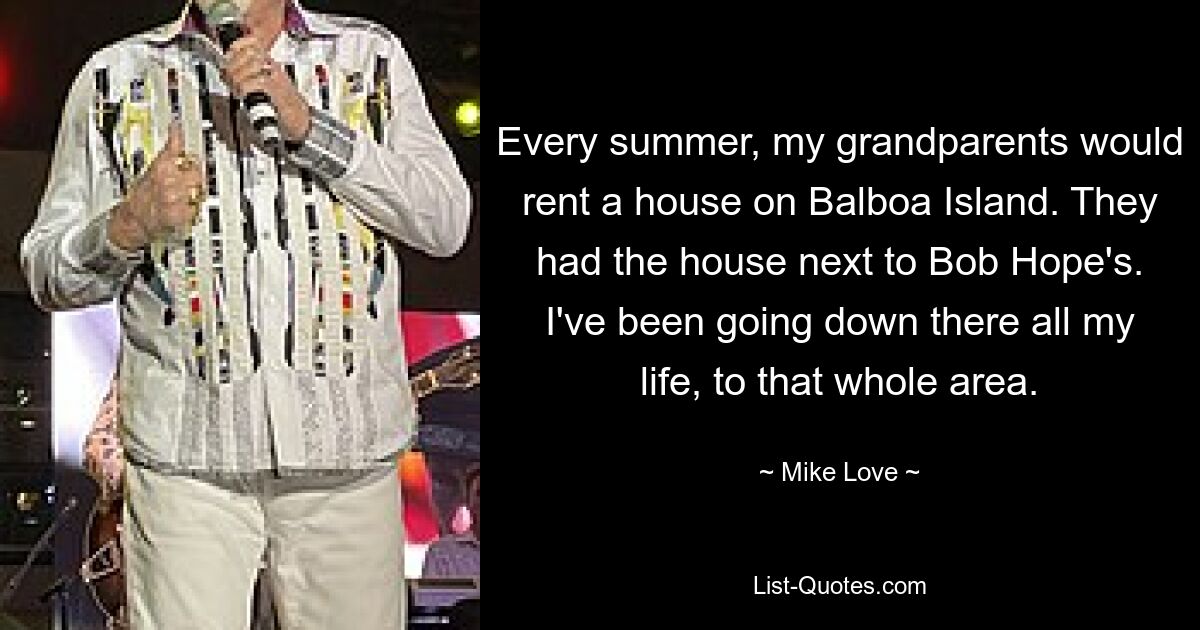 Every summer, my grandparents would rent a house on Balboa Island. They had the house next to Bob Hope's. I've been going down there all my life, to that whole area. — © Mike Love