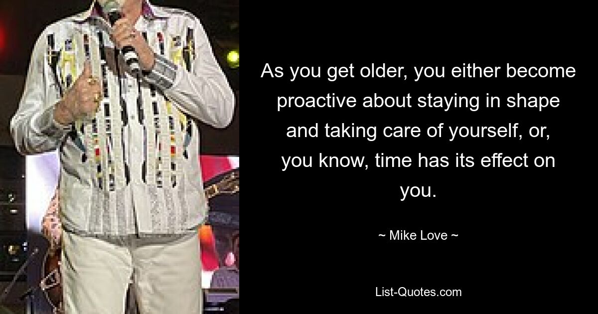 As you get older, you either become proactive about staying in shape and taking care of yourself, or, you know, time has its effect on you. — © Mike Love