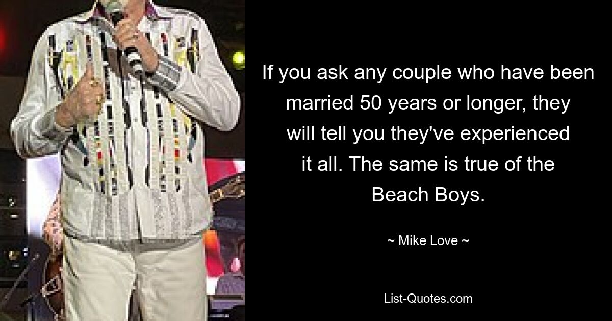 If you ask any couple who have been married 50 years or longer, they will tell you they've experienced it all. The same is true of the Beach Boys. — © Mike Love