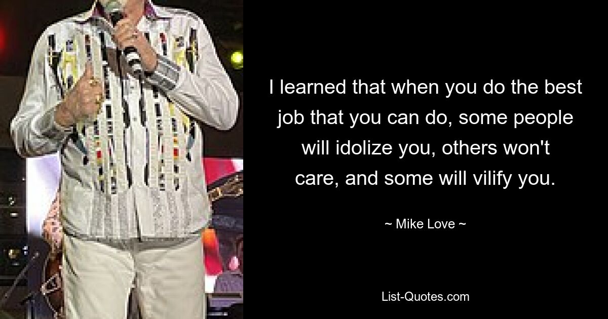 I learned that when you do the best job that you can do, some people will idolize you, others won't care, and some will vilify you. — © Mike Love