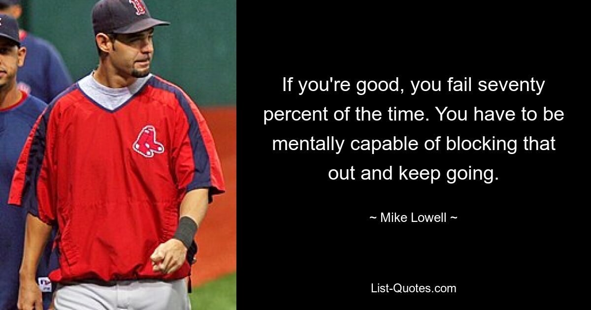 If you're good, you fail seventy percent of the time. You have to be mentally capable of blocking that out and keep going. — © Mike Lowell