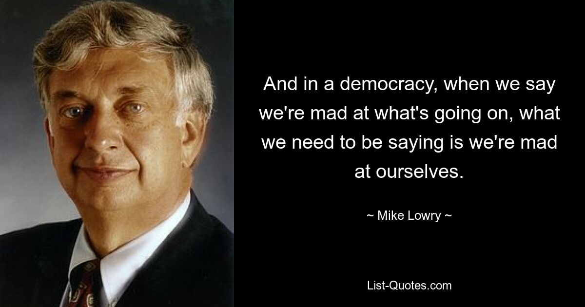 And in a democracy, when we say we're mad at what's going on, what we need to be saying is we're mad at ourselves. — © Mike Lowry