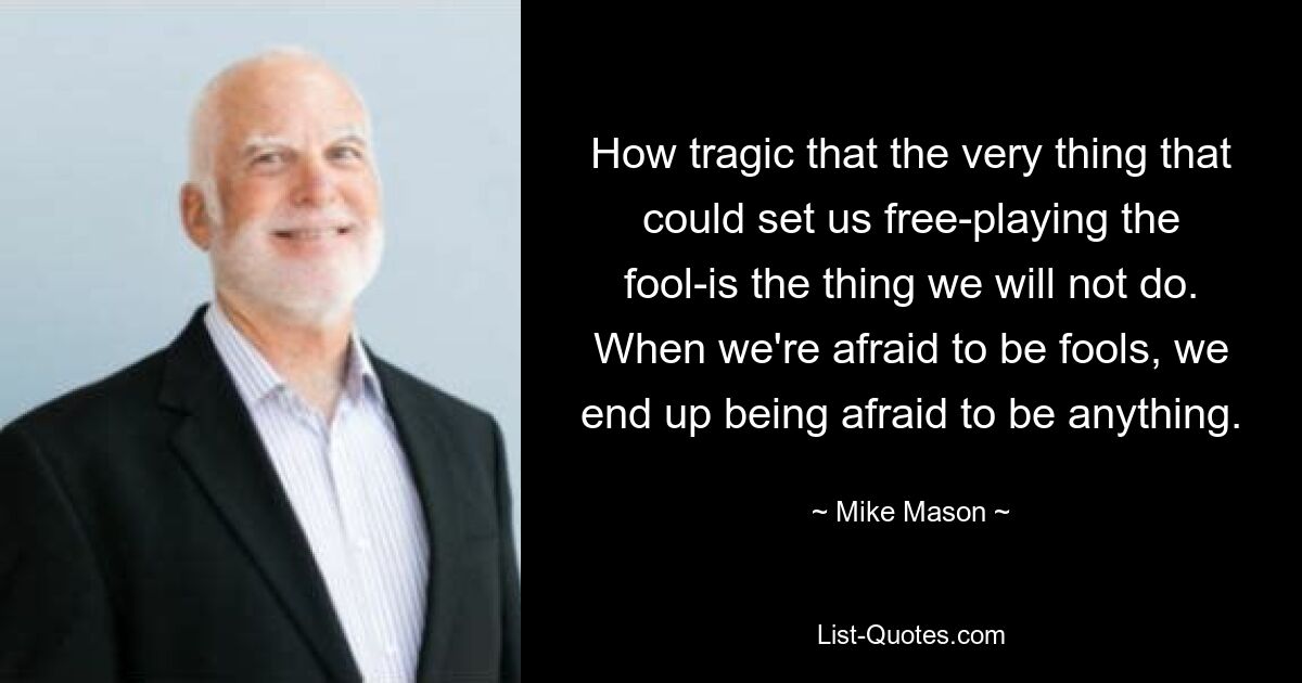 How tragic that the very thing that could set us free-playing the fool-is the thing we will not do. When we're afraid to be fools, we end up being afraid to be anything. — © Mike Mason