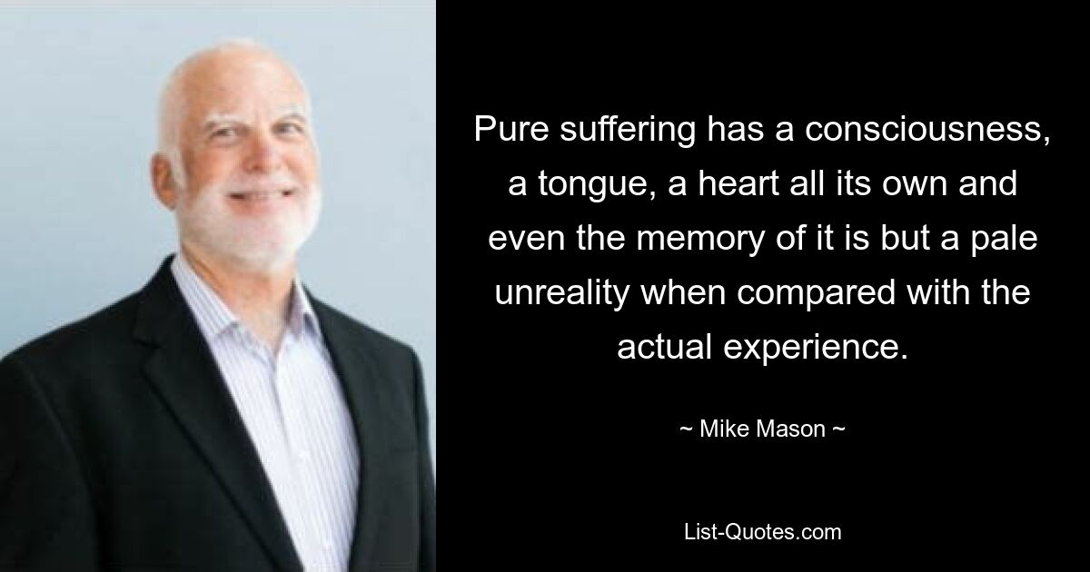 Pure suffering has a consciousness, a tongue, a heart all its own and even the memory of it is but a pale unreality when compared with the actual experience. — © Mike Mason