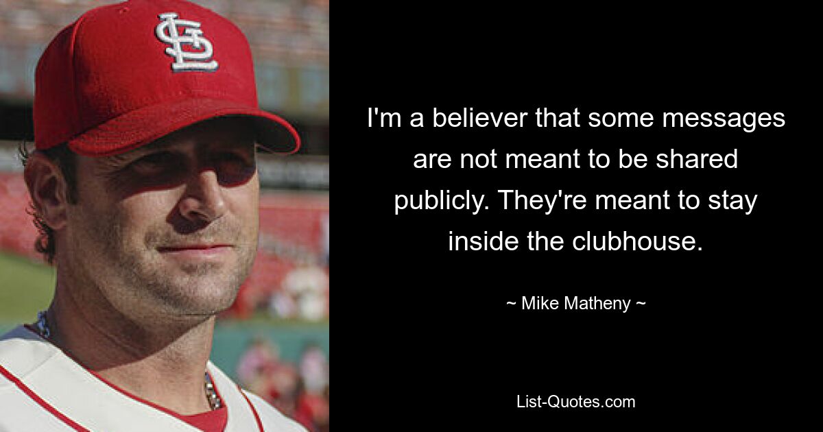 I'm a believer that some messages are not meant to be shared publicly. They're meant to stay inside the clubhouse. — © Mike Matheny