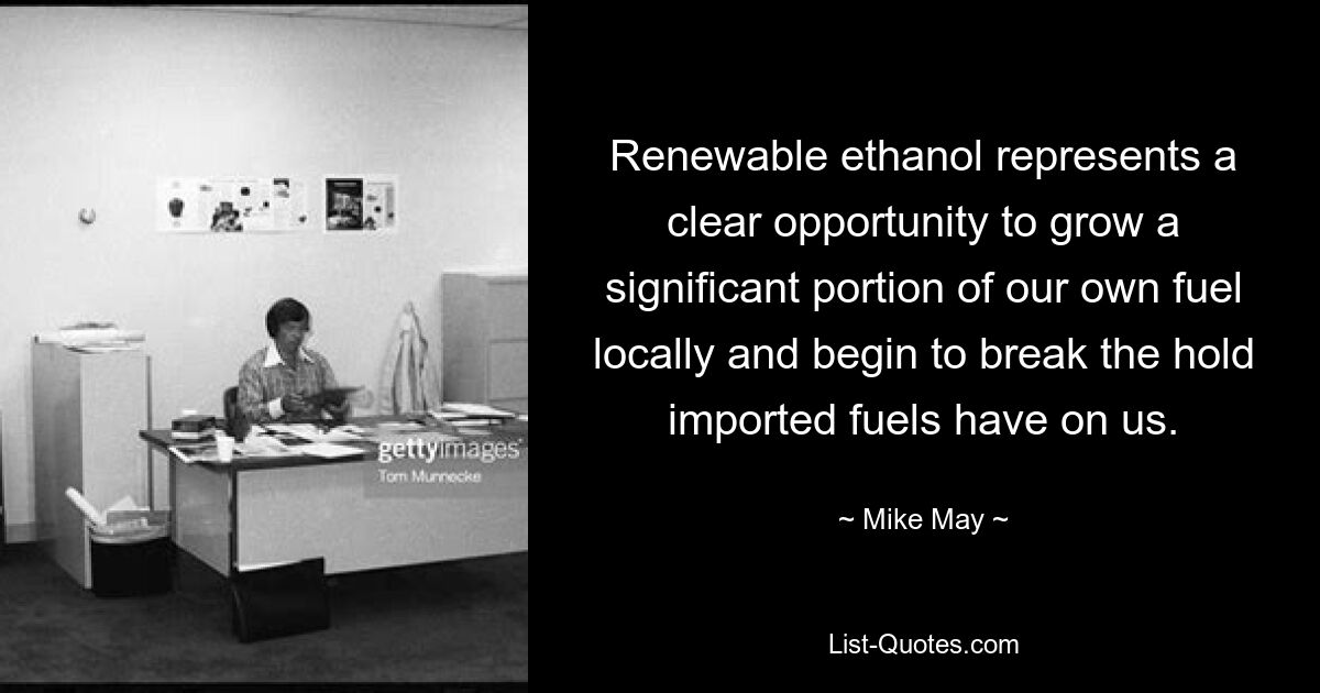 Renewable ethanol represents a clear opportunity to grow a significant portion of our own fuel locally and begin to break the hold imported fuels have on us. — © Mike May