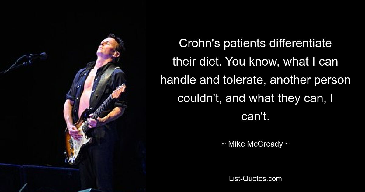 Crohn's patients differentiate their diet. You know, what I can handle and tolerate, another person couldn't, and what they can, I can't. — © Mike McCready