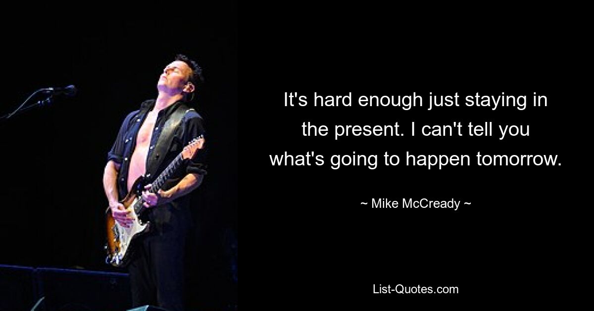 It's hard enough just staying in the present. I can't tell you what's going to happen tomorrow. — © Mike McCready