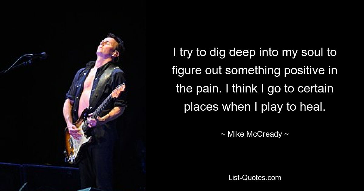 I try to dig deep into my soul to figure out something positive in the pain. I think I go to certain places when I play to heal. — © Mike McCready