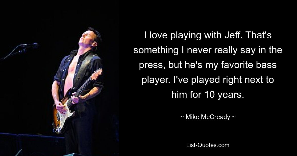 I love playing with Jeff. That's something I never really say in the press, but he's my favorite bass player. I've played right next to him for 10 years. — © Mike McCready