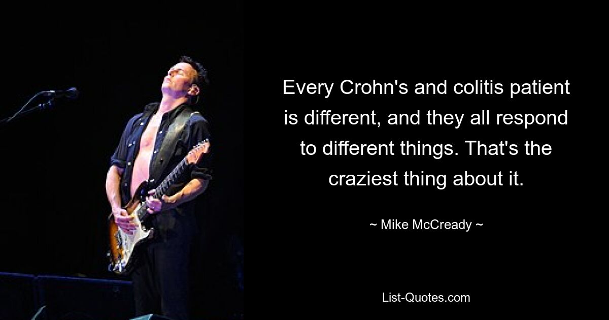 Every Crohn's and colitis patient is different, and they all respond to different things. That's the craziest thing about it. — © Mike McCready