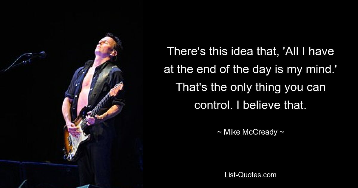 There's this idea that, 'All I have at the end of the day is my mind.' That's the only thing you can control. I believe that. — © Mike McCready