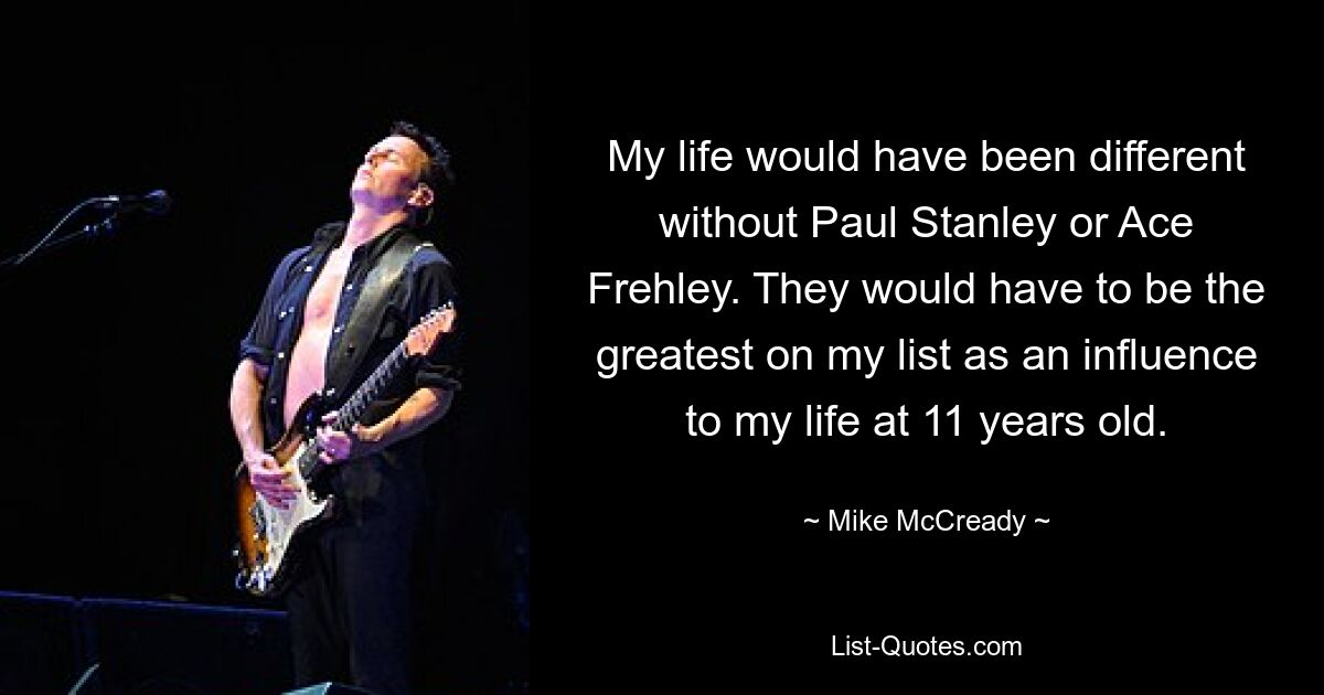 My life would have been different without Paul Stanley or Ace Frehley. They would have to be the greatest on my list as an influence to my life at 11 years old. — © Mike McCready