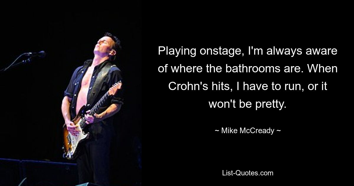 Playing onstage, I'm always aware of where the bathrooms are. When Crohn's hits, I have to run, or it won't be pretty. — © Mike McCready