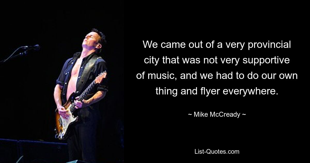 We came out of a very provincial city that was not very supportive of music, and we had to do our own thing and flyer everywhere. — © Mike McCready