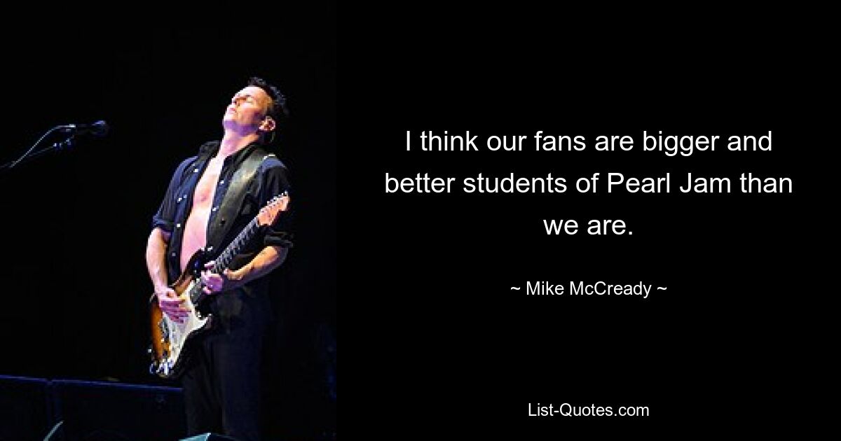 I think our fans are bigger and better students of Pearl Jam than we are. — © Mike McCready