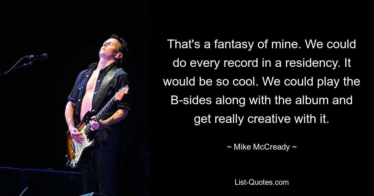 That's a fantasy of mine. We could do every record in a residency. It would be so cool. We could play the B-sides along with the album and get really creative with it. — © Mike McCready