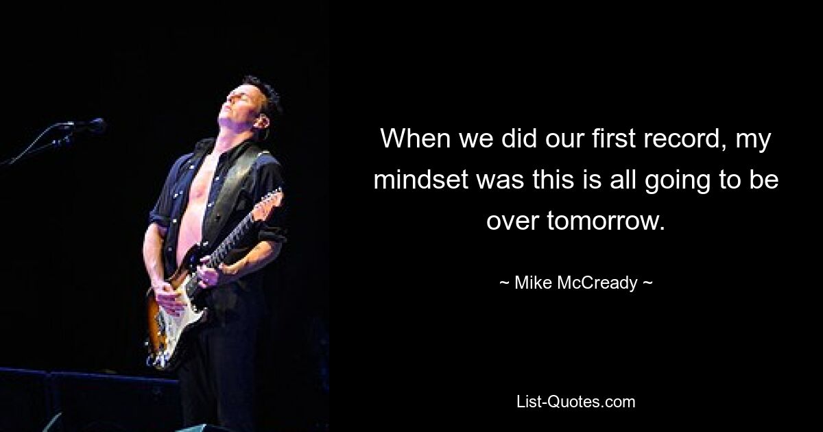 When we did our first record, my mindset was this is all going to be over tomorrow. — © Mike McCready