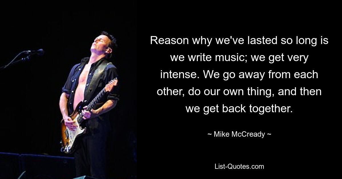 Reason why we've lasted so long is we write music; we get very intense. We go away from each other, do our own thing, and then we get back together. — © Mike McCready