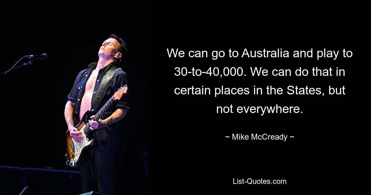 We can go to Australia and play to 30-to-40,000. We can do that in certain places in the States, but not everywhere. — © Mike McCready