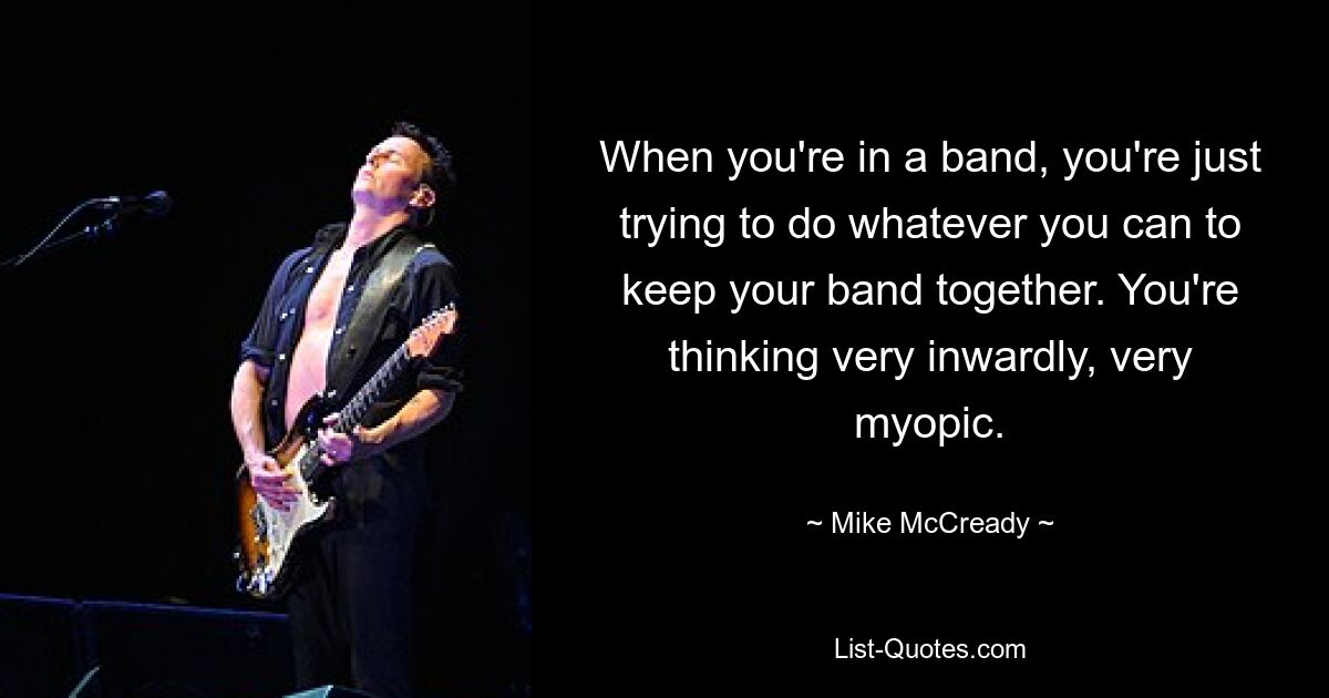 When you're in a band, you're just trying to do whatever you can to keep your band together. You're thinking very inwardly, very myopic. — © Mike McCready