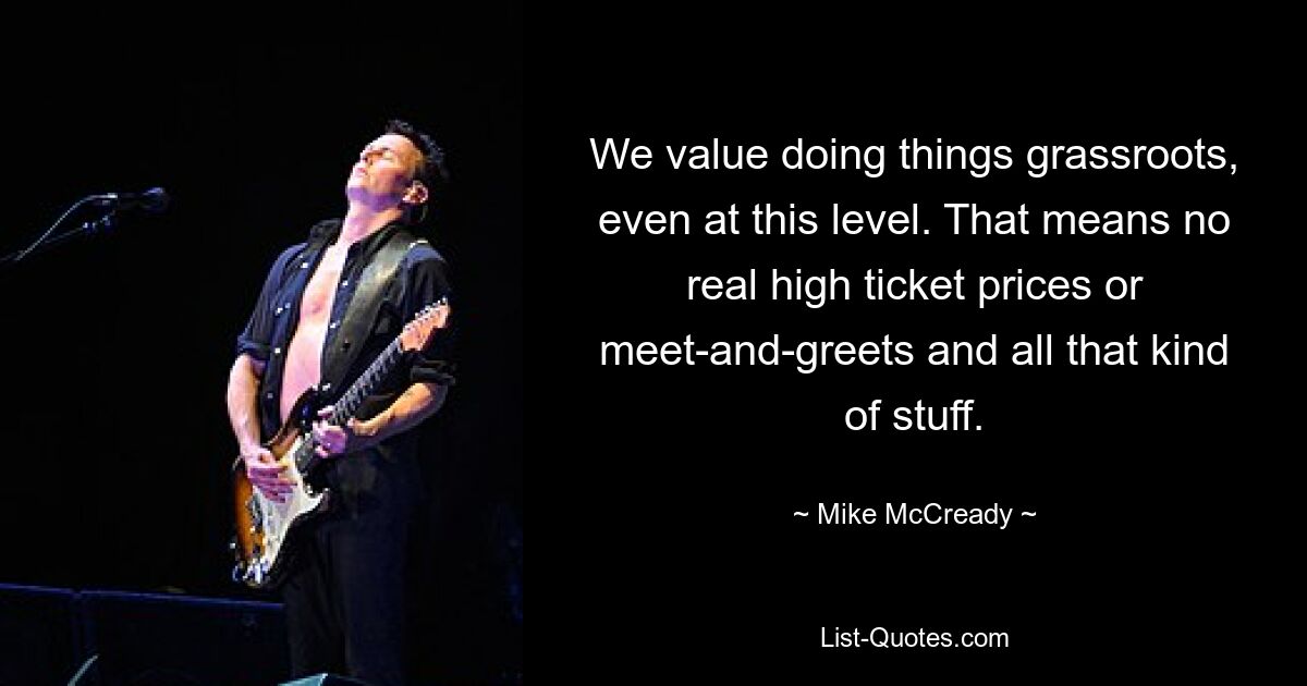 We value doing things grassroots, even at this level. That means no real high ticket prices or meet-and-greets and all that kind of stuff. — © Mike McCready