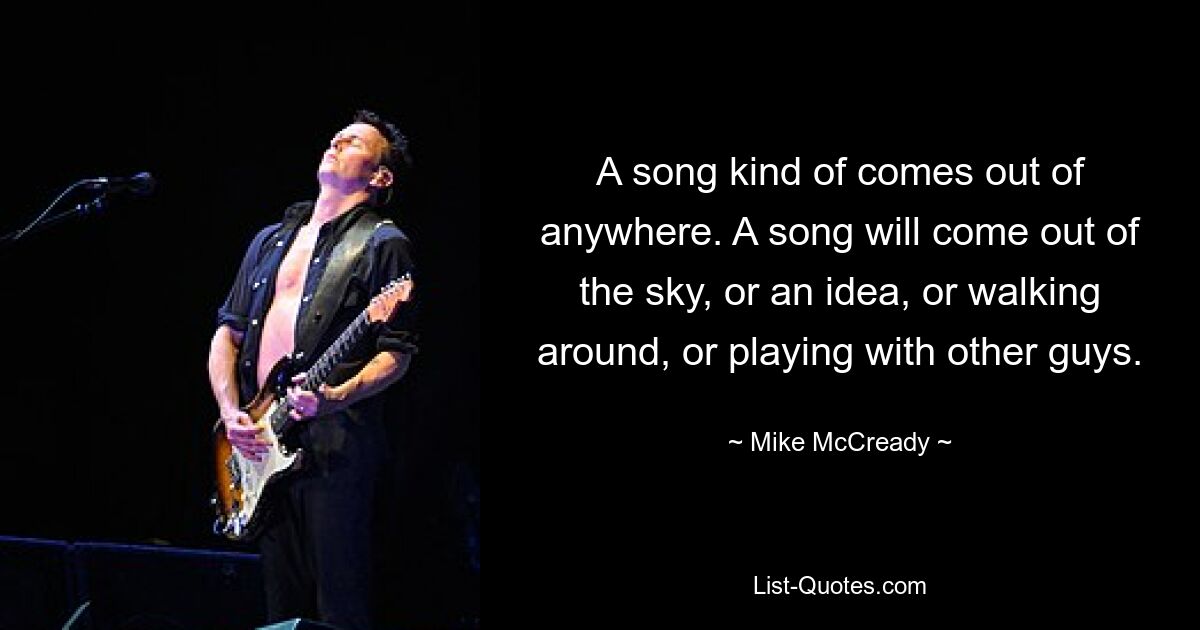 A song kind of comes out of anywhere. A song will come out of the sky, or an idea, or walking around, or playing with other guys. — © Mike McCready