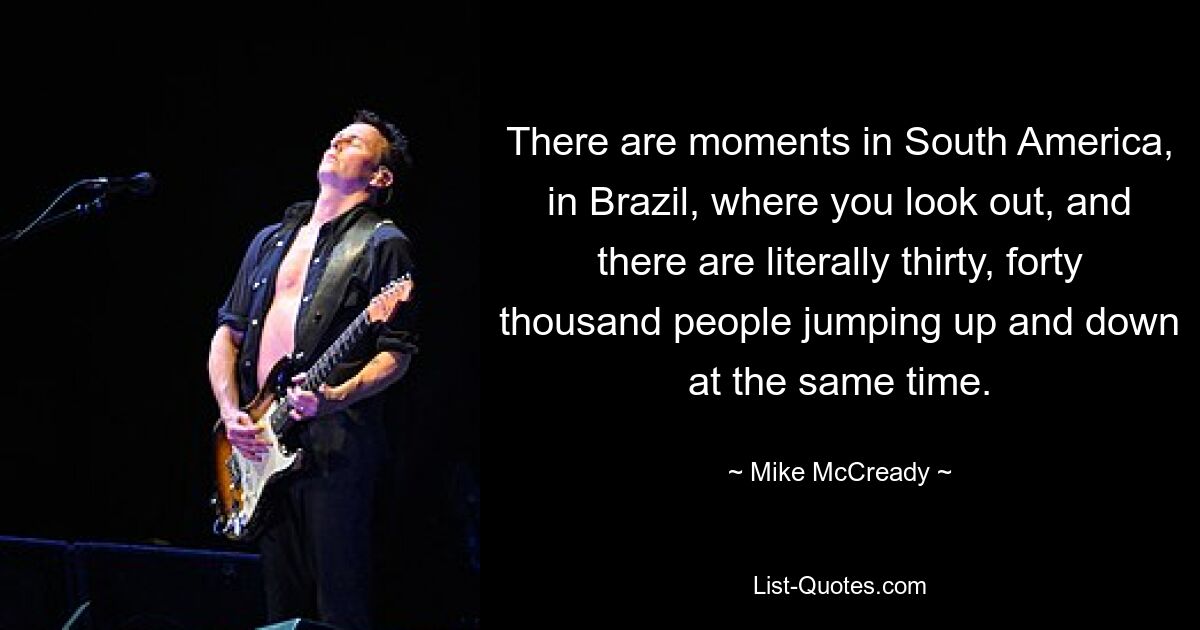 There are moments in South America, in Brazil, where you look out, and there are literally thirty, forty thousand people jumping up and down at the same time. — © Mike McCready