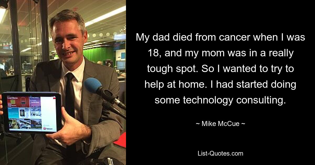 My dad died from cancer when I was 18, and my mom was in a really tough spot. So I wanted to try to help at home. I had started doing some technology consulting. — © Mike McCue